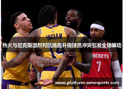 热火与尼克斯激烈对抗场面升级球员冲突引发全场骚动